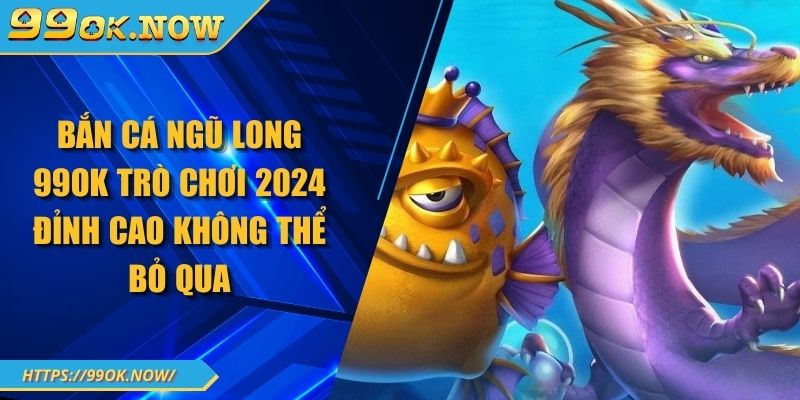Bắn Cá Ngũ Long 99OK Trò Chơi 2024 Đỉnh Cao Không Thể Bỏ Qua 1 Bắn Cá Ngũ Long 99OK Trò Chơi 2024 Đỉnh Cao Không Thể Bỏ Qua